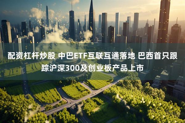 配资杠杆炒股 中巴ETF互联互通落地 巴西首只跟踪沪深300及创业板产品上市