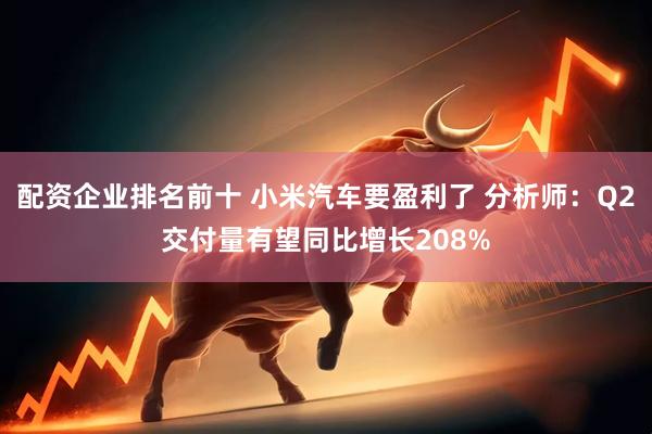 配资企业排名前十 小米汽车要盈利了 分析师：Q2交付量有望同比增长208%