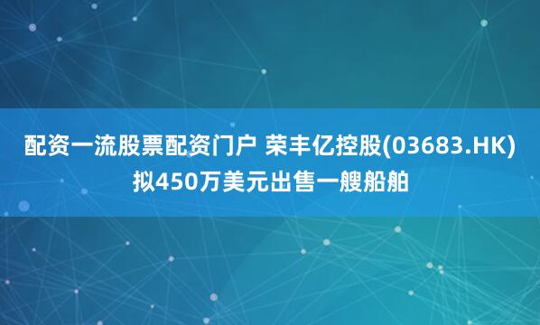 配资一流股票配资门户 荣丰亿控股(03683.HK)拟450万美元出售一艘船舶