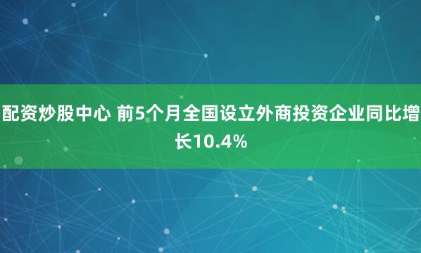 配资炒股中心 前5个月全国设立外商投资企业同比增长10.4%