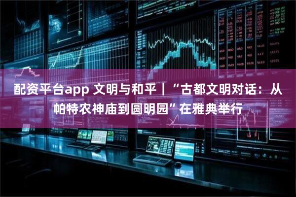 配资平台app 文明与和平｜“古都文明对话：从帕特农神庙到圆明园”在雅典举行