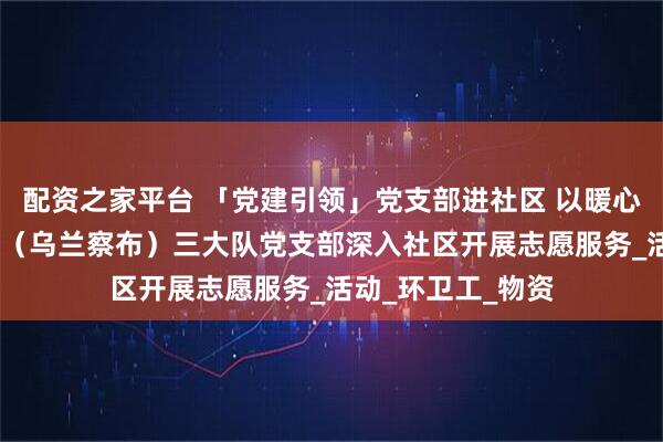 配资之家平台 「党建引领」党支部进社区 以暖心践初心——八支队（乌兰察布）三大队党支部深入社区开展志愿服务_活动_环卫工_物资