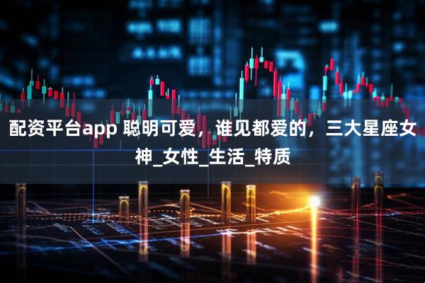 配资平台app 聪明可爱，谁见都爱的，三大星座女神_女性_生活_特质