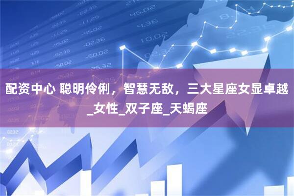 配资中心 聪明伶俐，智慧无敌，三大星座女显卓越_女性_双子座_天蝎座