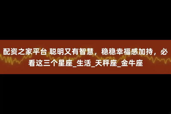 配资之家平台 聪明又有智慧，稳稳幸福感加持，必看这三个星座_生活_天秤座_金牛座