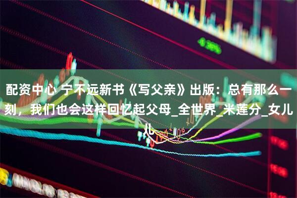 配资中心 宁不远新书《写父亲》出版：总有那么一刻，我们也会这样回忆起父母_全世界_米莲分_女儿