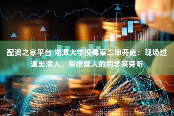 配资之家平台 湘潭大学投毒案二审开庭：现场过道坐满人，有嫌疑人的同学来旁听
