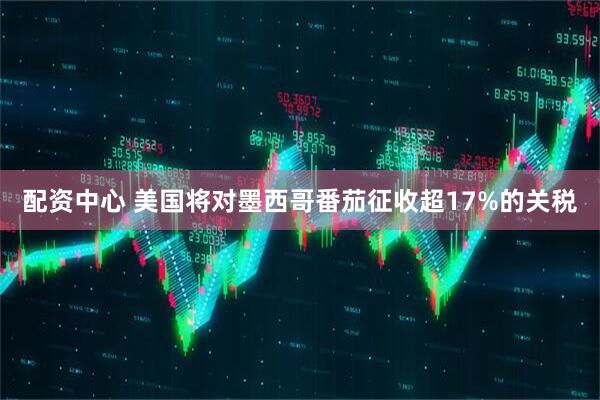 配资中心 美国将对墨西哥番茄征收超17%的关税