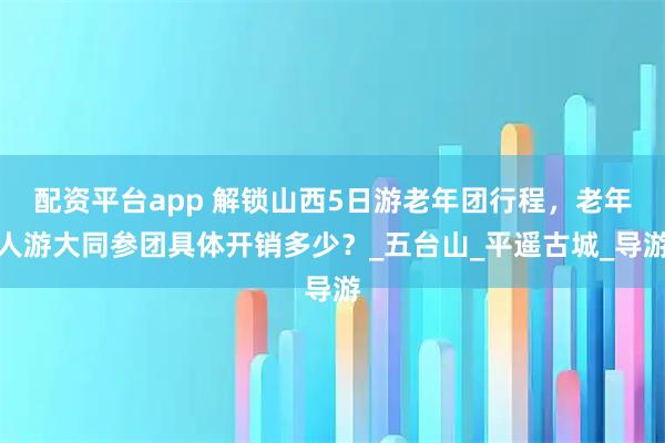 配资平台app 解锁山西5日游老年团行程，老年人游大同参团具体开销多少？_五台山_平遥古城_导游