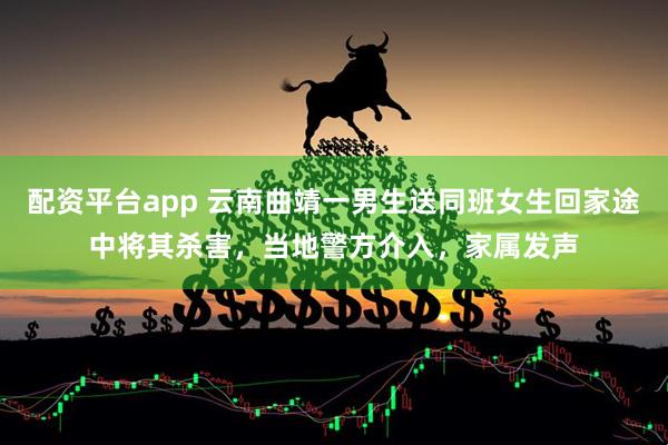 配资平台app 云南曲靖一男生送同班女生回家途中将其杀害，当地警方介入，家属发声