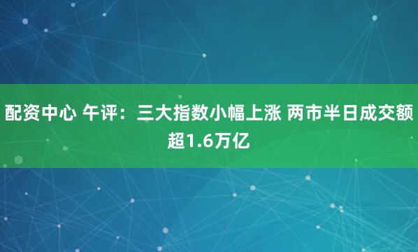 配资中心 午评：三大指数小幅上涨 两市半日成交额超1.6万亿