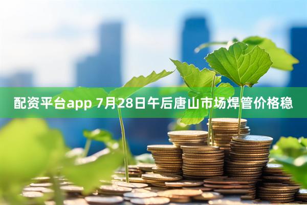 配资平台app 7月28日午后唐山市场焊管价格稳