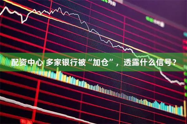 配资中心 多家银行被“加仓”，透露什么信号？