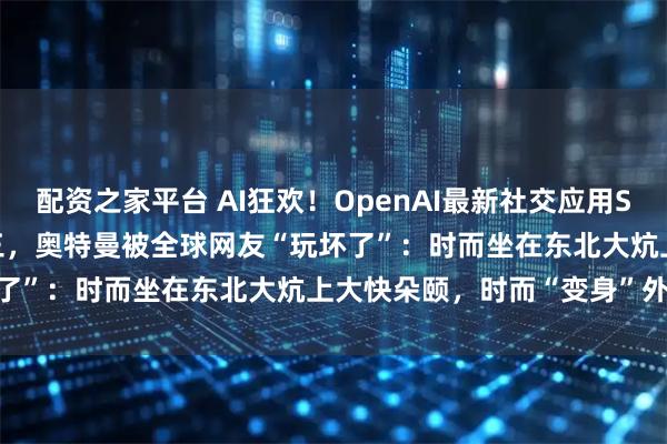 配资之家平台 AI狂欢！OpenAI最新社交应用Sora冲上App Store前三，奥特曼被全球网友“玩坏了”：时而坐在东北大炕上大快朵颐，时而“变身”外卖骑手