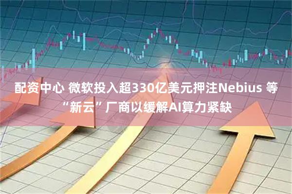 配资中心 微软投入超330亿美元押注Nebius 等“新云”厂商以缓解AI算力紧缺