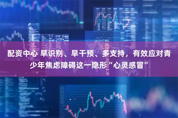 配资中心 早识别、早干预、多支持，有效应对青少年焦虑障碍这一隐形“心灵感冒”