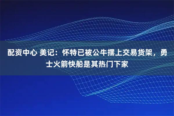 配资中心 美记：怀特已被公牛摆上交易货架，勇士火箭快船是其热门下家