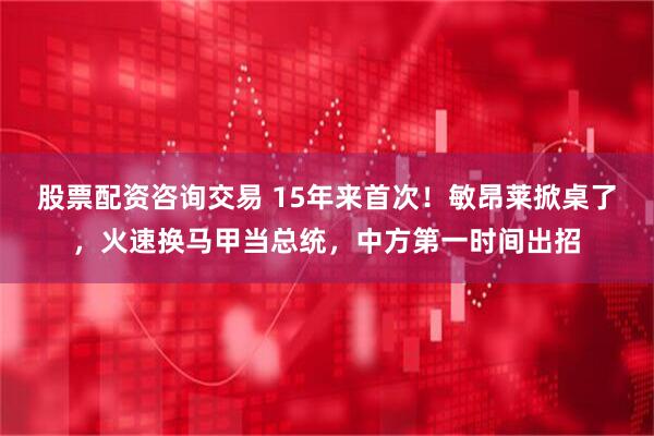 股票配资咨询交易 15年来首次！敏昂莱掀桌了，火速换马甲当总统，中方第一时间出招
