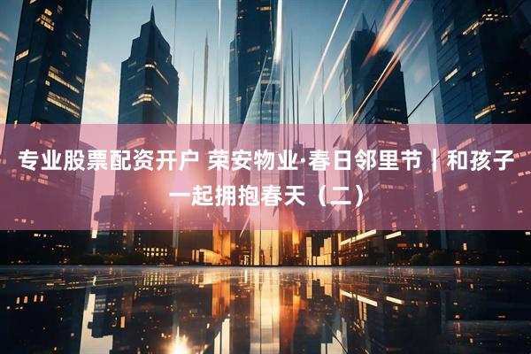 专业股票配资开户 荣安物业·春日邻里节｜和孩子一起拥抱春天（二）