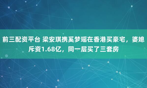 前三配资平台 梁安琪携奚梦瑶在香港买豪宅，婆媳斥资1.68亿，同一层买了三套房