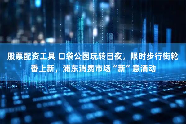 股票配资工具 口袋公园玩转日夜,限时步行街轮番上新,浦东消费市场“新”意涌动