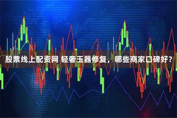 股票线上配资网 轻奢玉器修复，哪些商家口碑好？